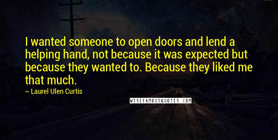 Laurel Ulen Curtis Quotes: I wanted someone to open doors and lend a helping hand, not because it was expected but because they wanted to. Because they liked me that much.