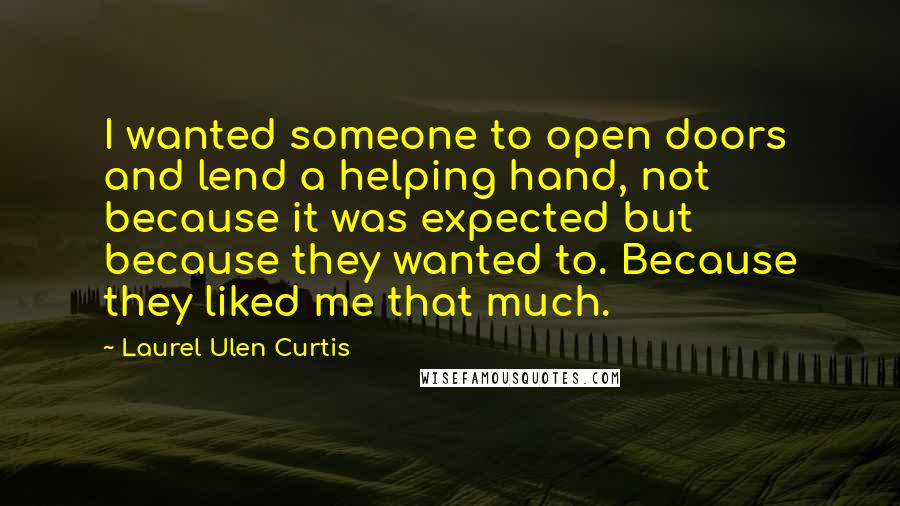 Laurel Ulen Curtis Quotes: I wanted someone to open doors and lend a helping hand, not because it was expected but because they wanted to. Because they liked me that much.