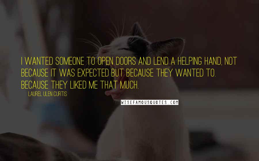 Laurel Ulen Curtis Quotes: I wanted someone to open doors and lend a helping hand, not because it was expected but because they wanted to. Because they liked me that much.