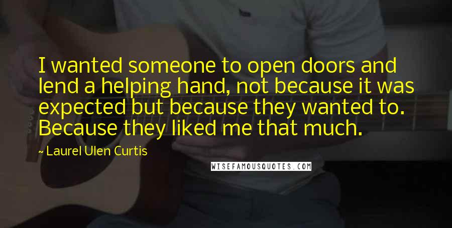 Laurel Ulen Curtis Quotes: I wanted someone to open doors and lend a helping hand, not because it was expected but because they wanted to. Because they liked me that much.
