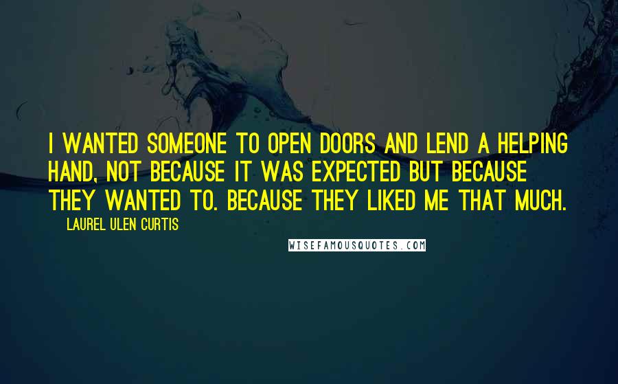 Laurel Ulen Curtis Quotes: I wanted someone to open doors and lend a helping hand, not because it was expected but because they wanted to. Because they liked me that much.