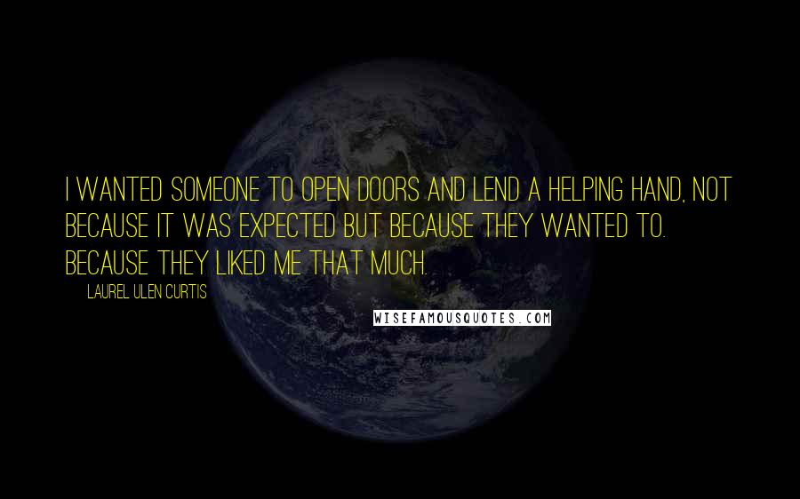 Laurel Ulen Curtis Quotes: I wanted someone to open doors and lend a helping hand, not because it was expected but because they wanted to. Because they liked me that much.