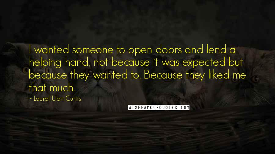 Laurel Ulen Curtis Quotes: I wanted someone to open doors and lend a helping hand, not because it was expected but because they wanted to. Because they liked me that much.