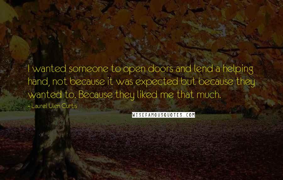 Laurel Ulen Curtis Quotes: I wanted someone to open doors and lend a helping hand, not because it was expected but because they wanted to. Because they liked me that much.