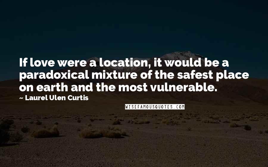 Laurel Ulen Curtis Quotes: If love were a location, it would be a paradoxical mixture of the safest place on earth and the most vulnerable.