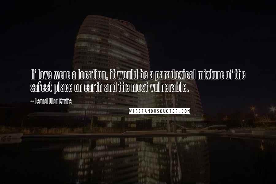 Laurel Ulen Curtis Quotes: If love were a location, it would be a paradoxical mixture of the safest place on earth and the most vulnerable.