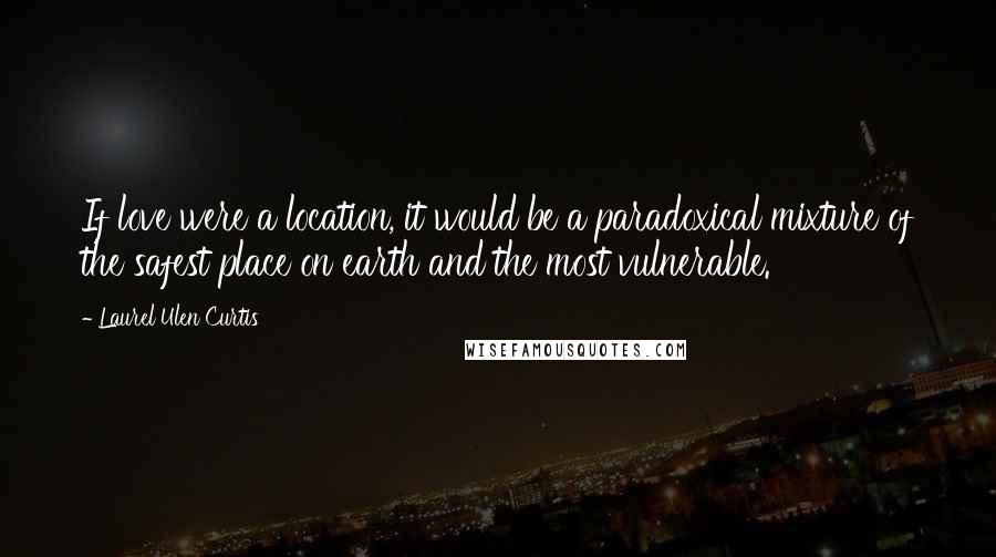 Laurel Ulen Curtis Quotes: If love were a location, it would be a paradoxical mixture of the safest place on earth and the most vulnerable.