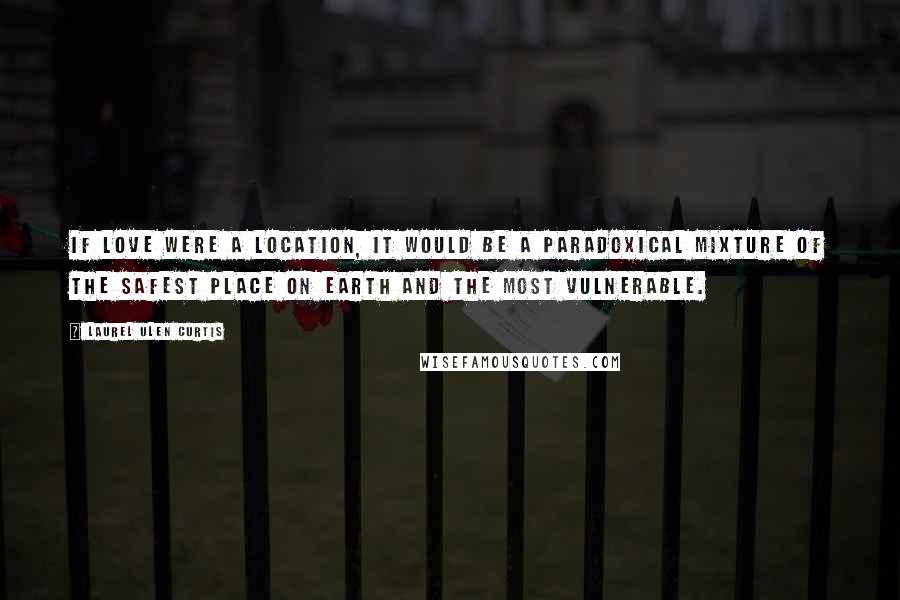 Laurel Ulen Curtis Quotes: If love were a location, it would be a paradoxical mixture of the safest place on earth and the most vulnerable.