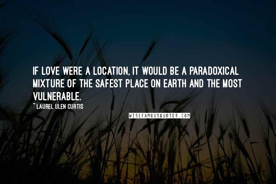 Laurel Ulen Curtis Quotes: If love were a location, it would be a paradoxical mixture of the safest place on earth and the most vulnerable.