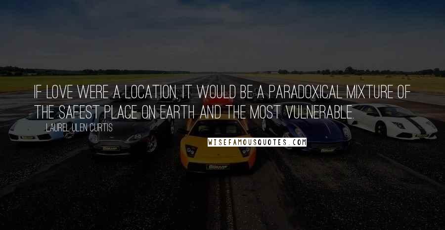 Laurel Ulen Curtis Quotes: If love were a location, it would be a paradoxical mixture of the safest place on earth and the most vulnerable.