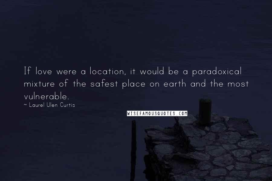 Laurel Ulen Curtis Quotes: If love were a location, it would be a paradoxical mixture of the safest place on earth and the most vulnerable.