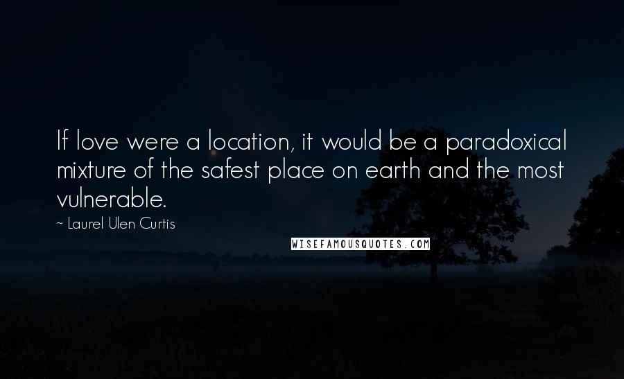 Laurel Ulen Curtis Quotes: If love were a location, it would be a paradoxical mixture of the safest place on earth and the most vulnerable.