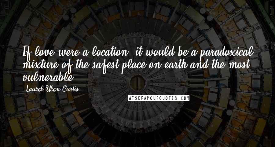 Laurel Ulen Curtis Quotes: If love were a location, it would be a paradoxical mixture of the safest place on earth and the most vulnerable.