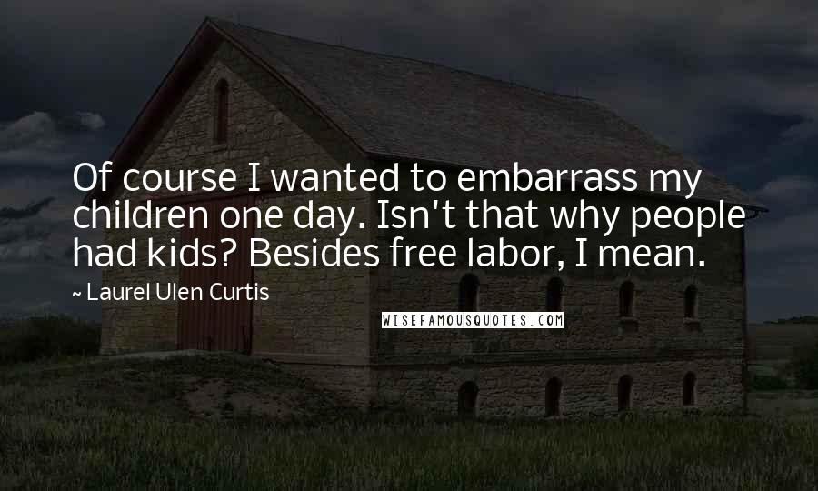 Laurel Ulen Curtis Quotes: Of course I wanted to embarrass my children one day. Isn't that why people had kids? Besides free labor, I mean.