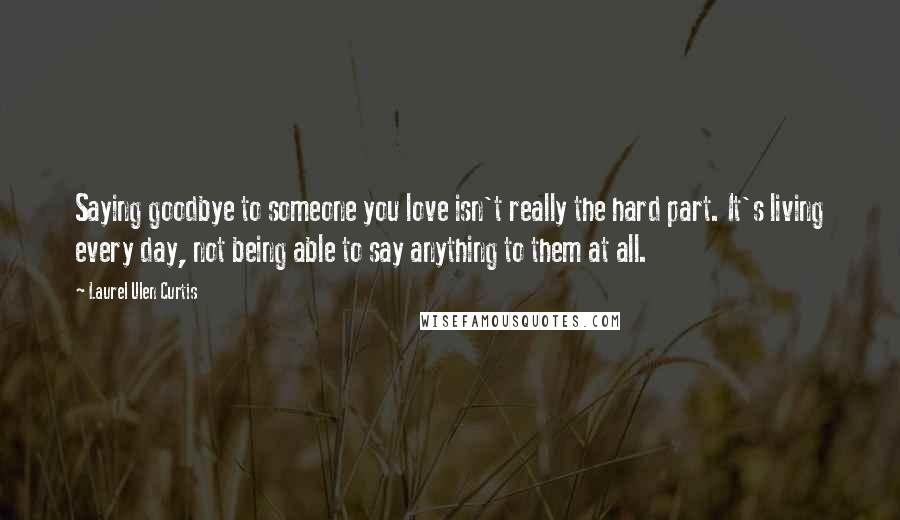 Laurel Ulen Curtis Quotes: Saying goodbye to someone you love isn't really the hard part. It's living every day, not being able to say anything to them at all.