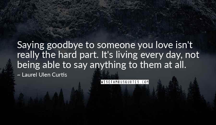 Laurel Ulen Curtis Quotes: Saying goodbye to someone you love isn't really the hard part. It's living every day, not being able to say anything to them at all.