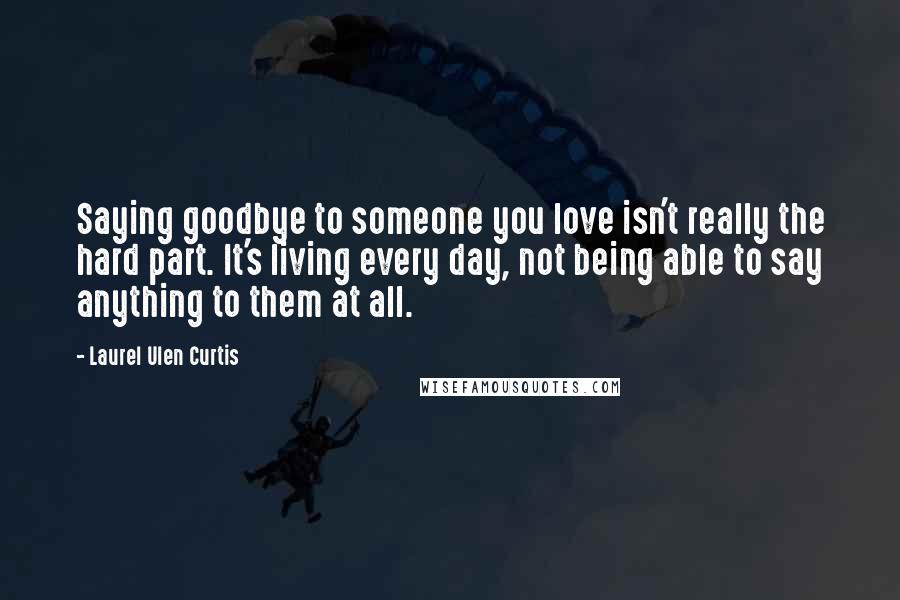 Laurel Ulen Curtis Quotes: Saying goodbye to someone you love isn't really the hard part. It's living every day, not being able to say anything to them at all.