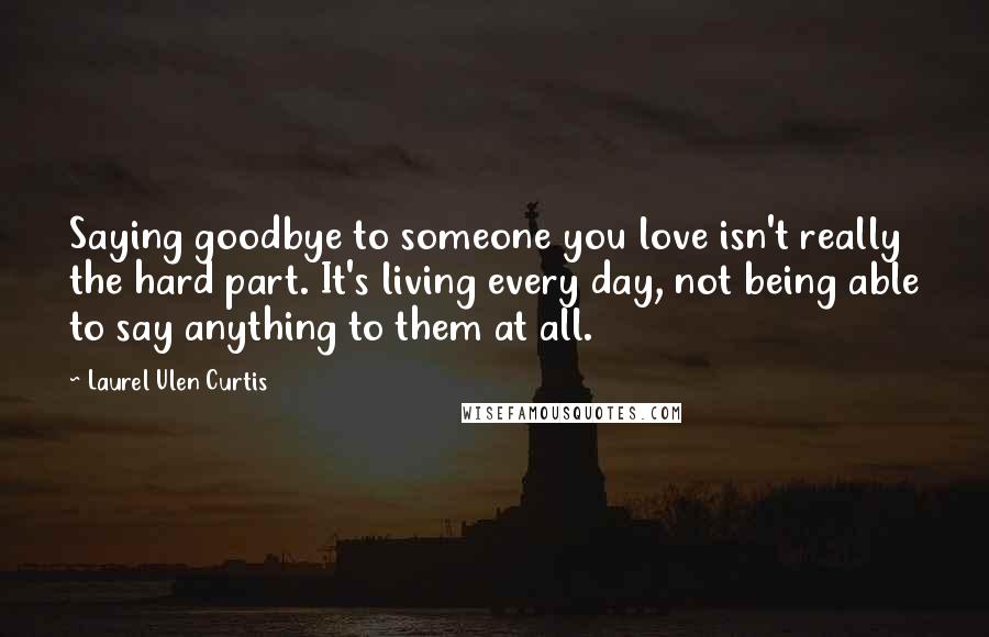 Laurel Ulen Curtis Quotes: Saying goodbye to someone you love isn't really the hard part. It's living every day, not being able to say anything to them at all.