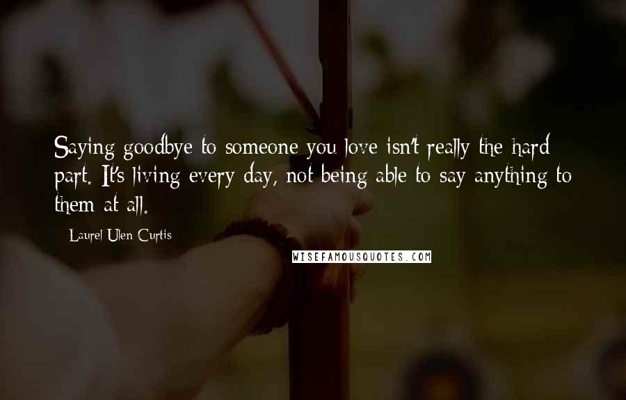 Laurel Ulen Curtis Quotes: Saying goodbye to someone you love isn't really the hard part. It's living every day, not being able to say anything to them at all.