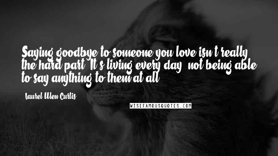 Laurel Ulen Curtis Quotes: Saying goodbye to someone you love isn't really the hard part. It's living every day, not being able to say anything to them at all.