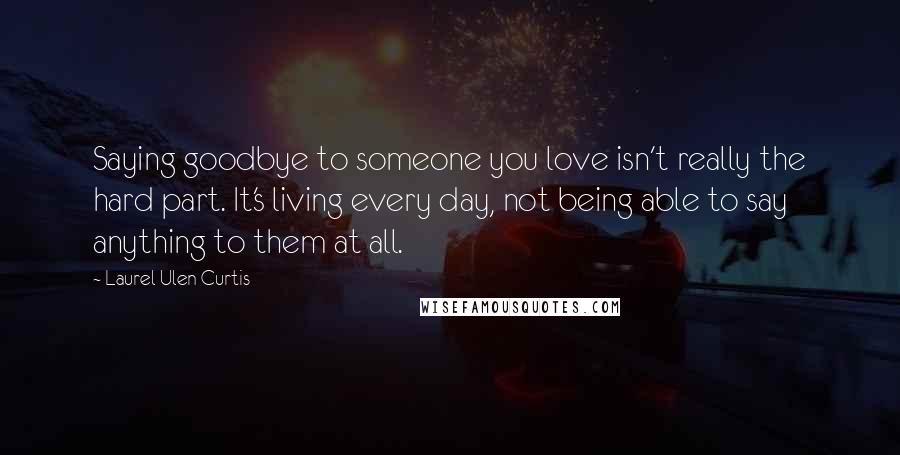 Laurel Ulen Curtis Quotes: Saying goodbye to someone you love isn't really the hard part. It's living every day, not being able to say anything to them at all.