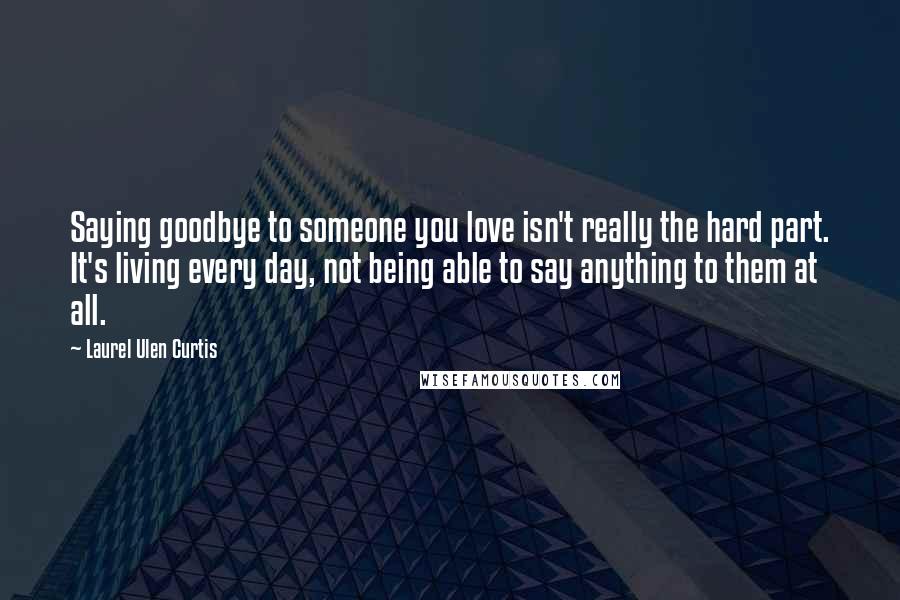 Laurel Ulen Curtis Quotes: Saying goodbye to someone you love isn't really the hard part. It's living every day, not being able to say anything to them at all.