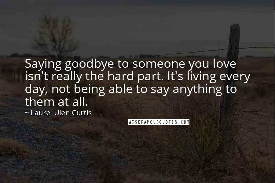 Laurel Ulen Curtis Quotes: Saying goodbye to someone you love isn't really the hard part. It's living every day, not being able to say anything to them at all.