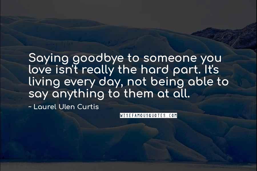 Laurel Ulen Curtis Quotes: Saying goodbye to someone you love isn't really the hard part. It's living every day, not being able to say anything to them at all.