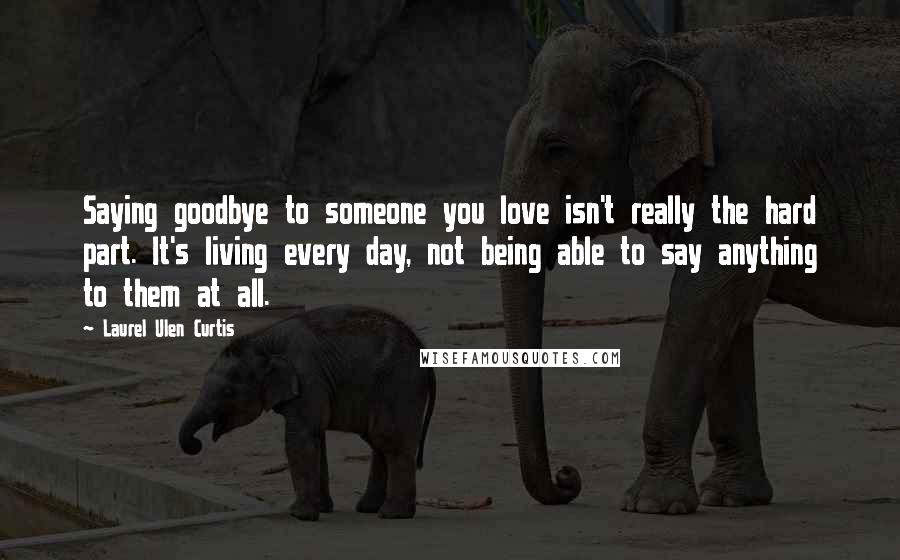 Laurel Ulen Curtis Quotes: Saying goodbye to someone you love isn't really the hard part. It's living every day, not being able to say anything to them at all.
