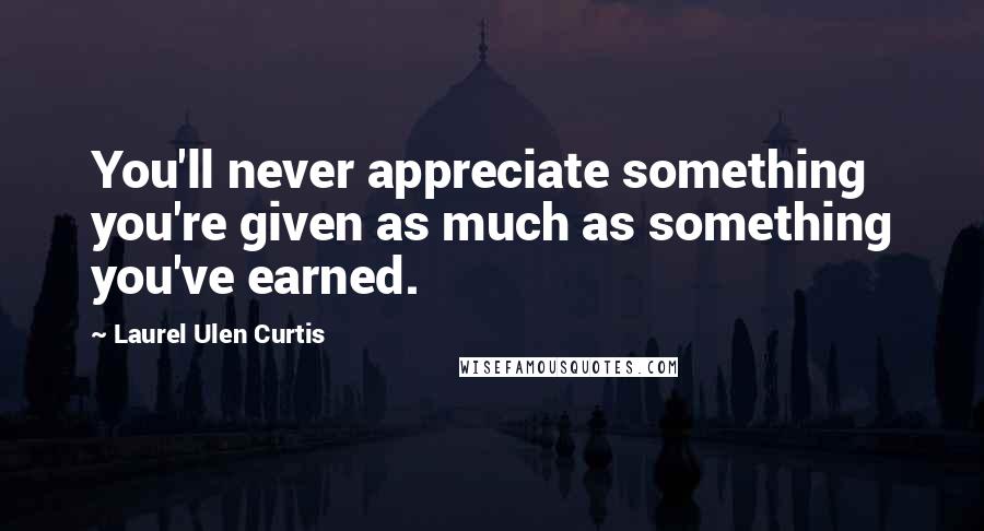 Laurel Ulen Curtis Quotes: You'll never appreciate something you're given as much as something you've earned.