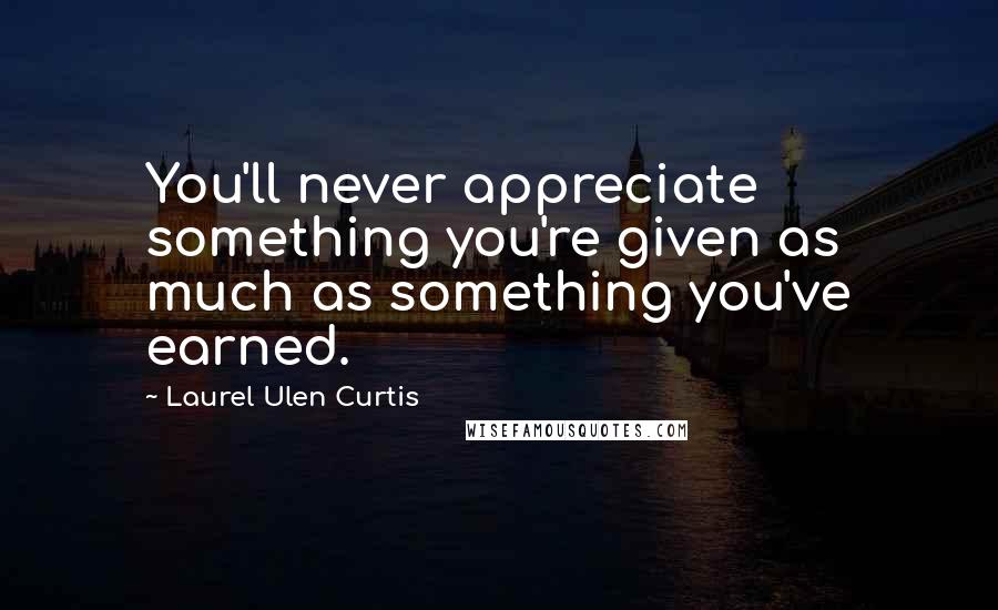 Laurel Ulen Curtis Quotes: You'll never appreciate something you're given as much as something you've earned.