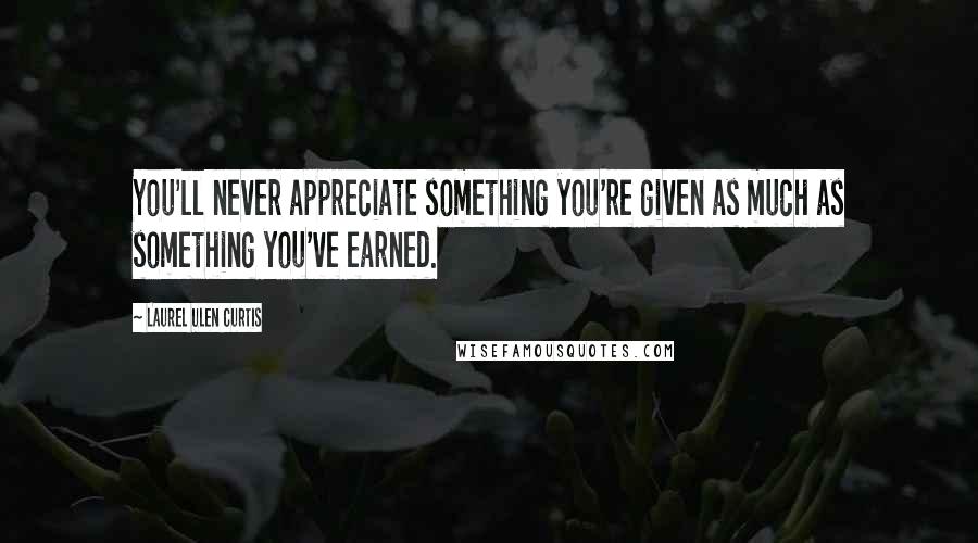 Laurel Ulen Curtis Quotes: You'll never appreciate something you're given as much as something you've earned.