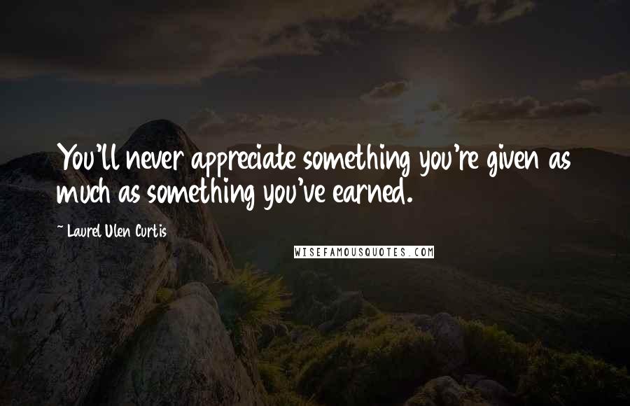 Laurel Ulen Curtis Quotes: You'll never appreciate something you're given as much as something you've earned.
