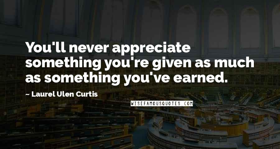Laurel Ulen Curtis Quotes: You'll never appreciate something you're given as much as something you've earned.