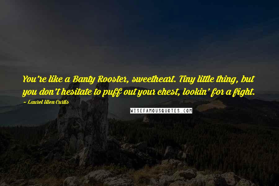 Laurel Ulen Curtis Quotes: You're like a Banty Rooster, sweetheart. Tiny little thing, but you don't hesitate to puff out your chest, lookin' for a fight.