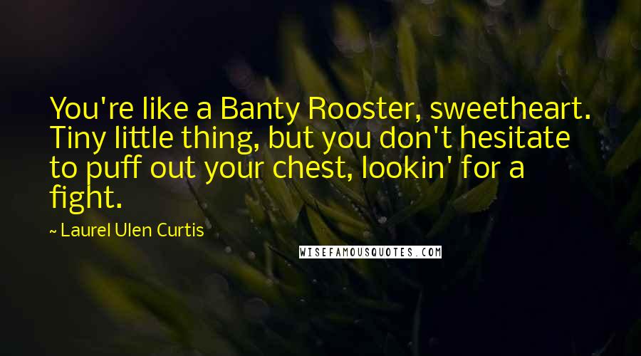 Laurel Ulen Curtis Quotes: You're like a Banty Rooster, sweetheart. Tiny little thing, but you don't hesitate to puff out your chest, lookin' for a fight.