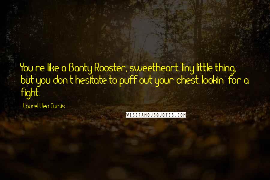 Laurel Ulen Curtis Quotes: You're like a Banty Rooster, sweetheart. Tiny little thing, but you don't hesitate to puff out your chest, lookin' for a fight.