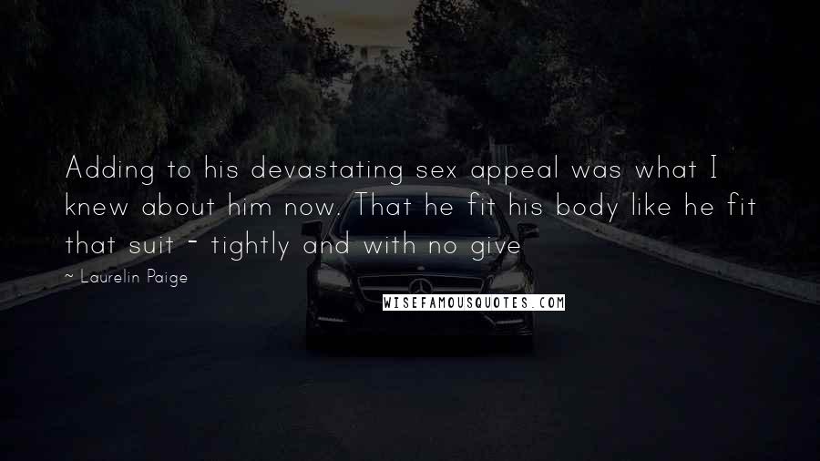 Laurelin Paige Quotes: Adding to his devastating sex appeal was what I knew about him now. That he fit his body like he fit that suit - tightly and with no give