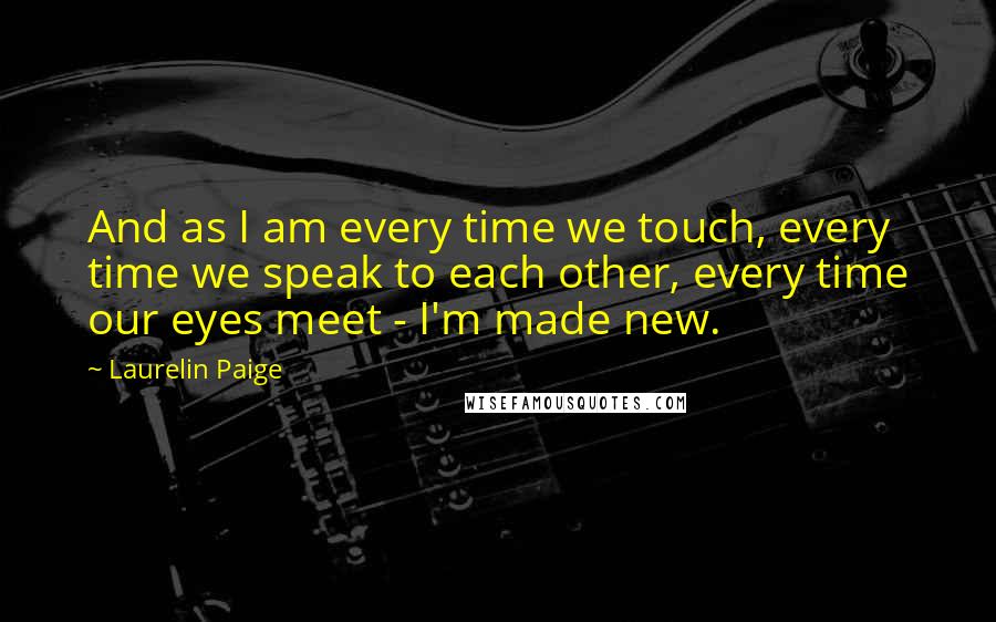 Laurelin Paige Quotes: And as I am every time we touch, every time we speak to each other, every time our eyes meet - I'm made new.