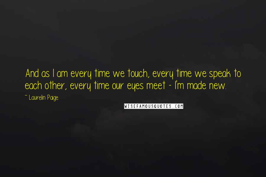 Laurelin Paige Quotes: And as I am every time we touch, every time we speak to each other, every time our eyes meet - I'm made new.