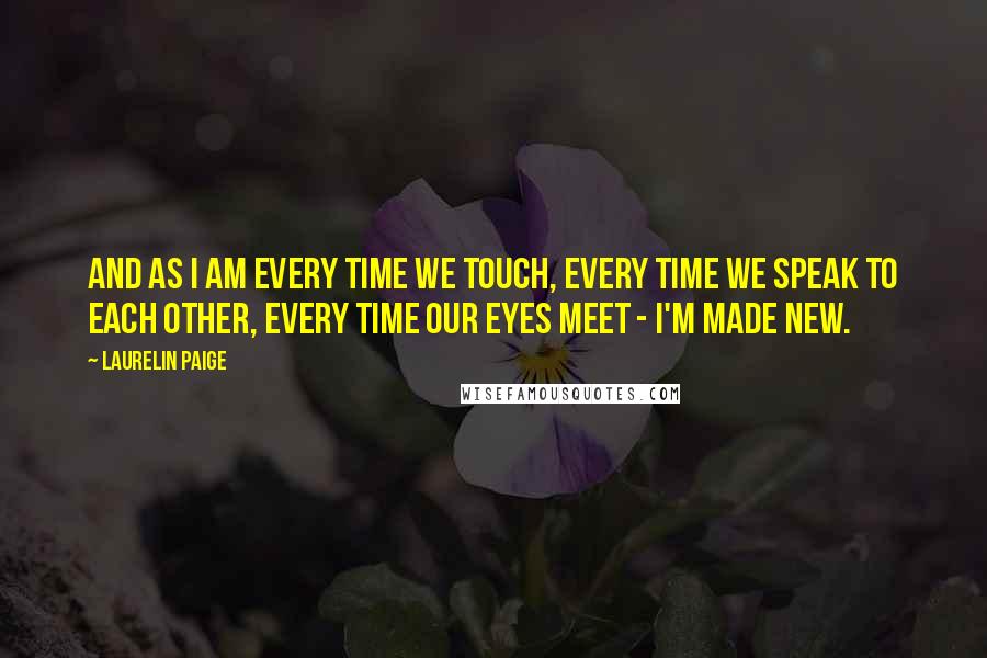 Laurelin Paige Quotes: And as I am every time we touch, every time we speak to each other, every time our eyes meet - I'm made new.