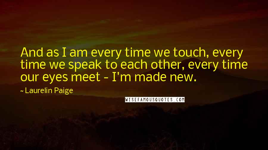 Laurelin Paige Quotes: And as I am every time we touch, every time we speak to each other, every time our eyes meet - I'm made new.