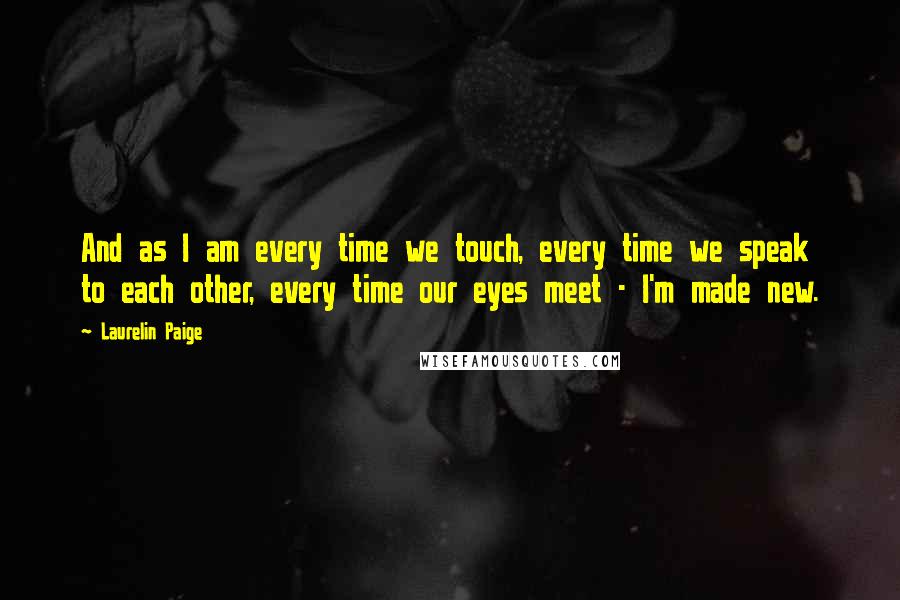 Laurelin Paige Quotes: And as I am every time we touch, every time we speak to each other, every time our eyes meet - I'm made new.