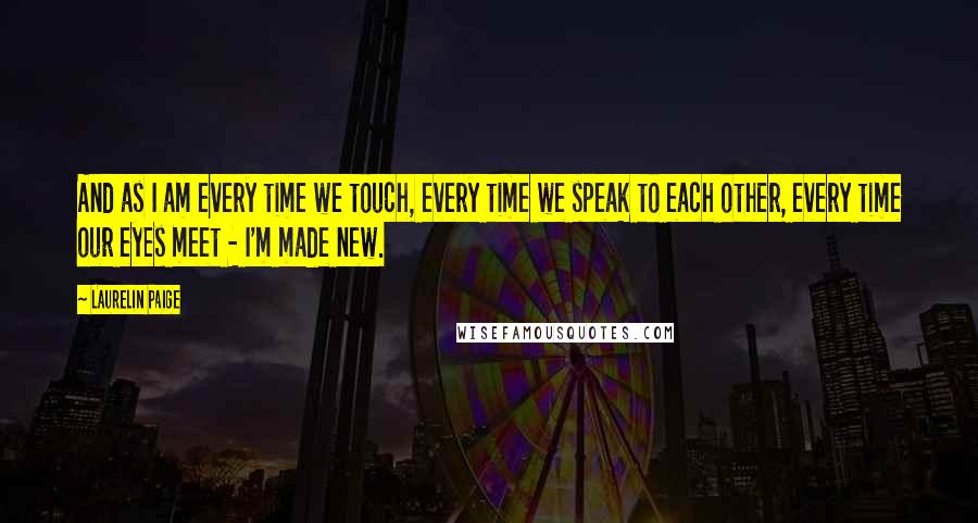 Laurelin Paige Quotes: And as I am every time we touch, every time we speak to each other, every time our eyes meet - I'm made new.