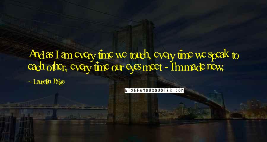 Laurelin Paige Quotes: And as I am every time we touch, every time we speak to each other, every time our eyes meet - I'm made new.