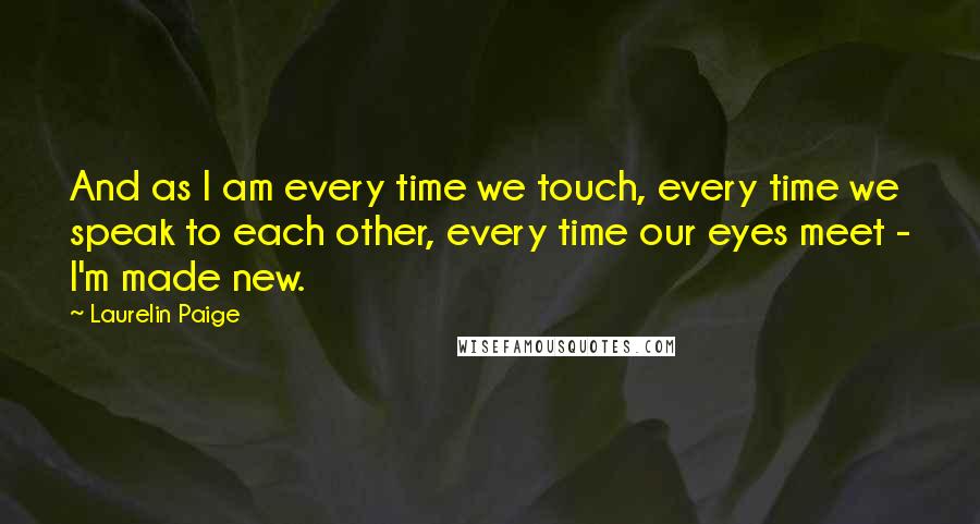 Laurelin Paige Quotes: And as I am every time we touch, every time we speak to each other, every time our eyes meet - I'm made new.