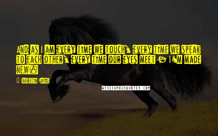 Laurelin Paige Quotes: And as I am every time we touch, every time we speak to each other, every time our eyes meet - I'm made new.