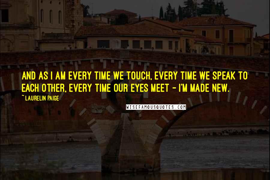 Laurelin Paige Quotes: And as I am every time we touch, every time we speak to each other, every time our eyes meet - I'm made new.