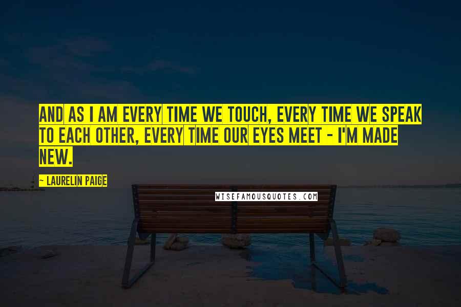 Laurelin Paige Quotes: And as I am every time we touch, every time we speak to each other, every time our eyes meet - I'm made new.