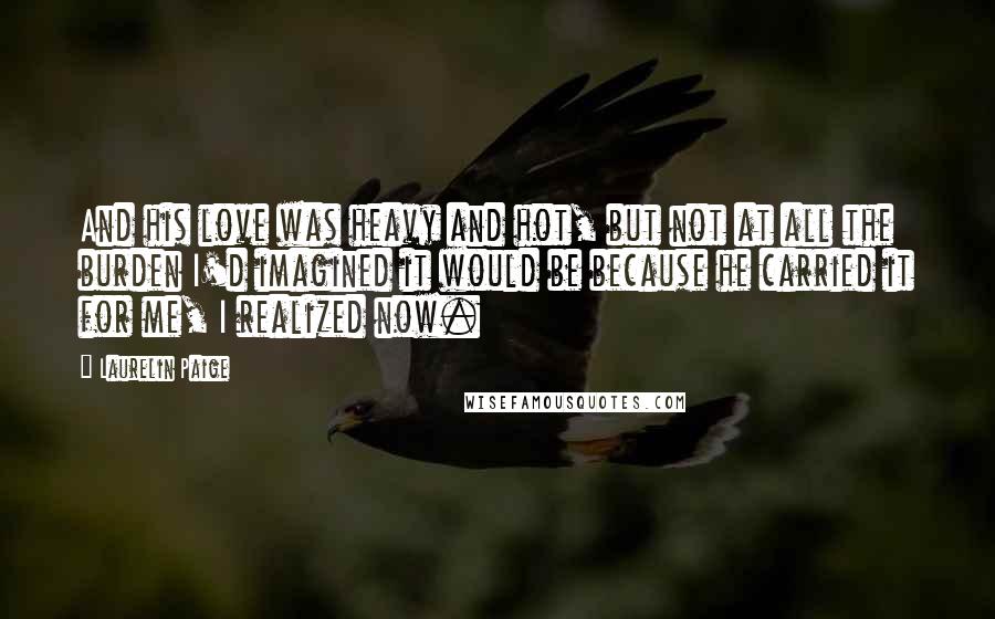 Laurelin Paige Quotes: And his love was heavy and hot, but not at all the burden I'd imagined it would be because he carried it for me, I realized now.